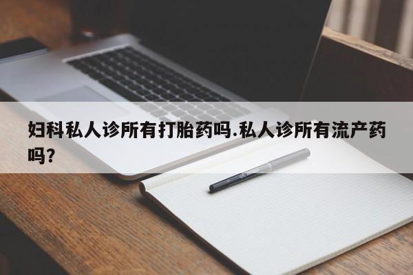 堕胎药购买妇科私人诊所有打胎药吗.私人诊所有流产药吗？