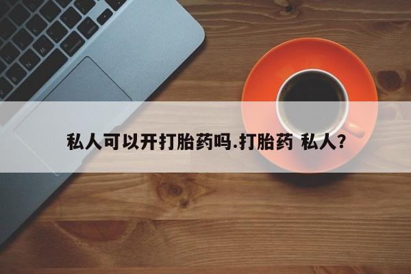 堕胎药购买私人可以开打胎药吗.打胎药 私人？