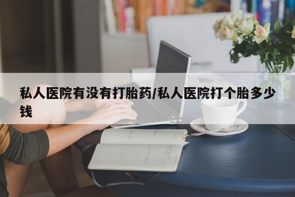 堕胎药购买私人医院有没有打胎药/私人医院打个胎多少钱