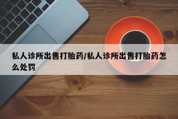堕胎药购买私人诊所出售打胎药/私人诊所出售打胎药怎么处罚