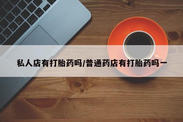 堕胎药购买私人店有打胎药吗/普通药店有打胎药吗一