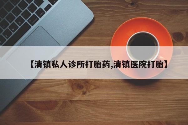 堕胎药购买【清镇私人诊所打胎药,清镇医院打胎】