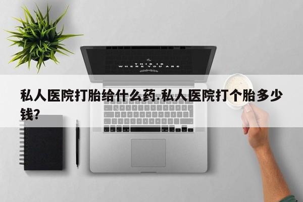 堕胎药购买私人医院打胎给什么药.私人医院打个胎多少钱？