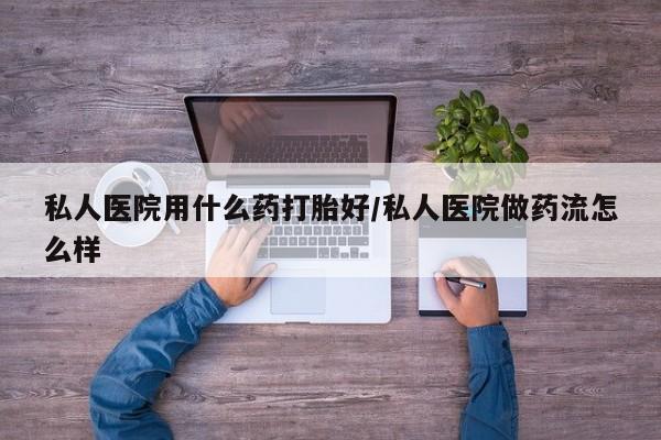 堕胎药购买私人医院用什么药打胎好/私人医院做药流怎么样