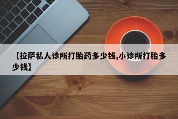 堕胎药购买【拉萨私人诊所打胎药多少钱,小诊所打胎多少钱】
