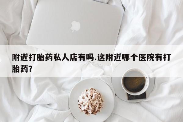 堕胎药购买附近打胎药私人店有吗.这附近哪个医院有打胎药？