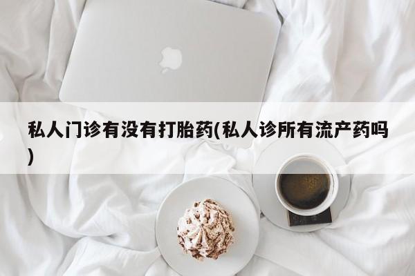 堕胎药购买私人门诊有没有打胎药(私人诊所有流产药吗)