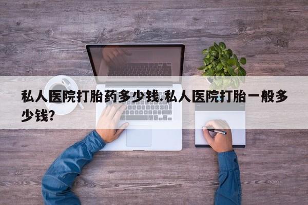 堕胎药购买私人医院打胎药多少钱.私人医院打胎一般多少钱？