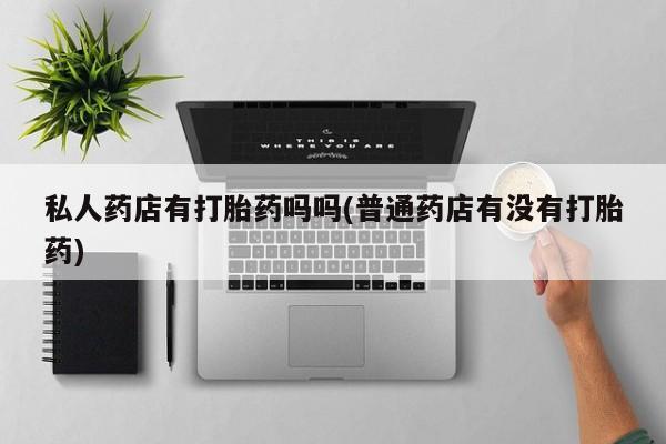堕胎药购买私人药店有打胎药吗吗(普通药店有没有打胎药)