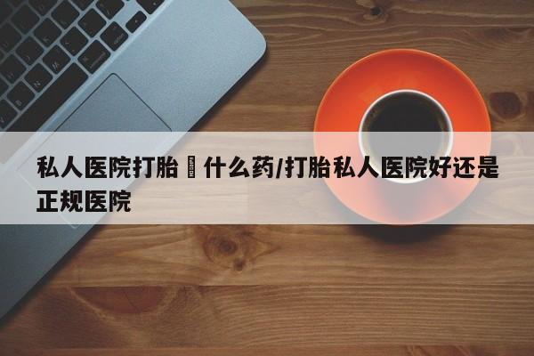 堕胎药购买私人医院打胎給什么药/打胎私人医院好还是正规医院