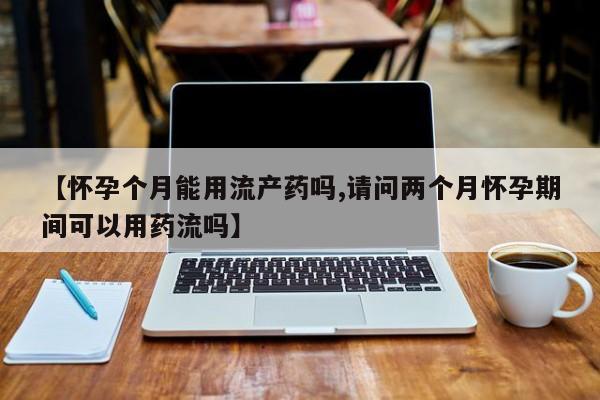 堕胎药购买【怀孕个月能用流产药吗,请问两个月怀孕期间可以用药流吗】