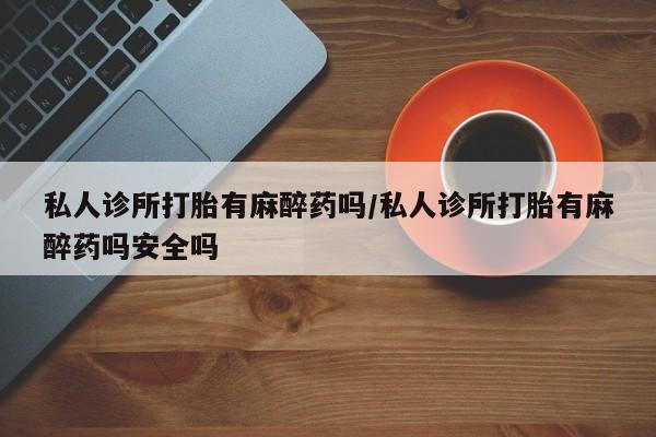堕胎药购买私人诊所打胎有麻醉药吗/私人诊所打胎有麻醉药吗安全吗